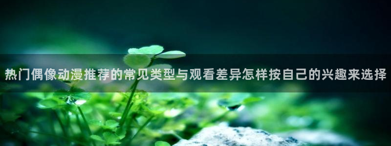 age动漫下载知乎:热门偶像动漫推荐的常见类型与观看差异怎样按自己的兴趣来选择配图