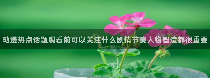 age动漫下载主页:动漫热点话题观看前可以关注什么剧情节奏人物塑造都很重要配图